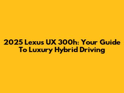 2025 Lexus UX 300h: Your Guide To Luxury Hybrid Driving