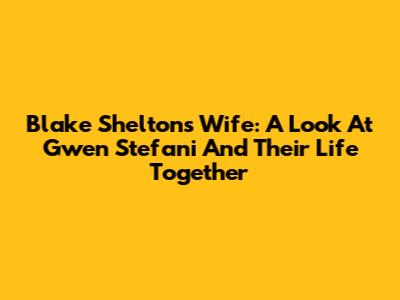 Blake Shelton's Wife: A Look At Gwen Stefani And Their Life Together