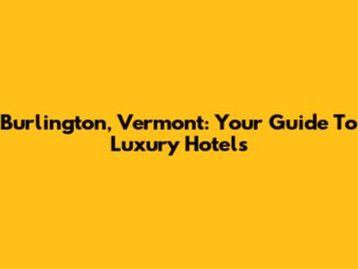 Burlington, Vermont: Your Guide To Luxury Hotels