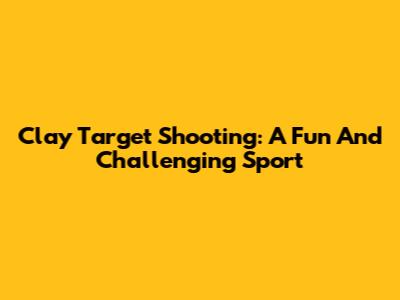 Clay Target Shooting: A Fun And Challenging Sport