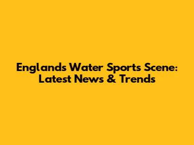 England's Water Sports Scene: Latest News & Trends