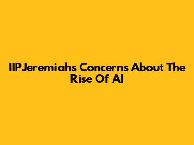 IIPJeremiah's Concerns About The Rise Of AI