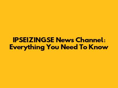 IPSEIZINGSE News Channel: Everything You Need To Know