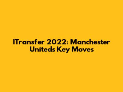 ITransfer 2022: Manchester United's Key Moves