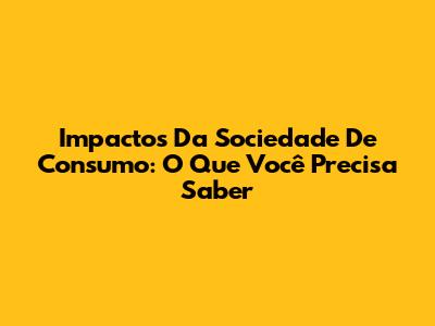 Impactos Da Sociedade De Consumo: O Que Você Precisa Saber