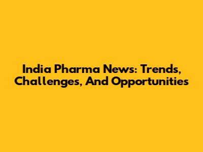 India Pharma News: Trends, Challenges, And Opportunities
