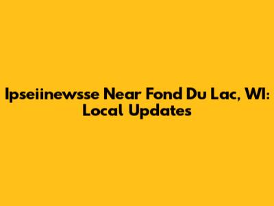 Ipseiinewsse Near Fond Du Lac, WI: Local Updates