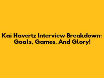 Kai Havertz Interview Breakdown: Goals, Games, And Glory!
