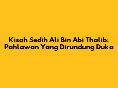 Kisah Sedih Ali Bin Abi Thalib: Pahlawan Yang Dirundung Duka