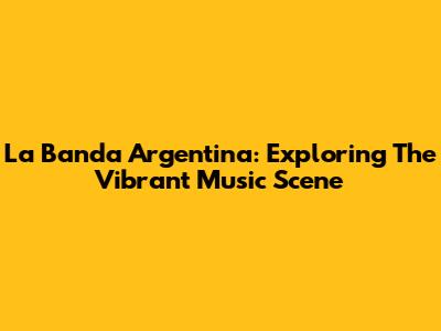 La Banda Argentina: Exploring The Vibrant Music Scene