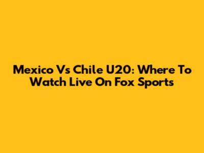Mexico Vs Chile U20: Where To Watch Live On Fox Sports