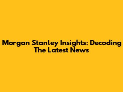 Morgan Stanley Insights: Decoding The Latest News
