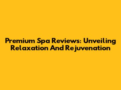 Premium Spa Reviews: Unveiling Relaxation And Rejuvenation