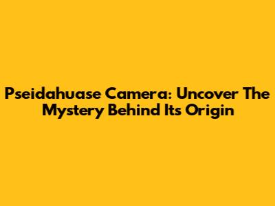 Pseidahuase Camera: Uncover The Mystery Behind Its Origin