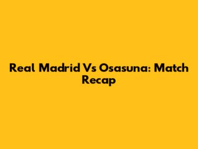 Real Madrid Vs Osasuna: Match Recap