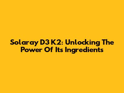 Solaray D3 K2: Unlocking The Power Of Its Ingredients
