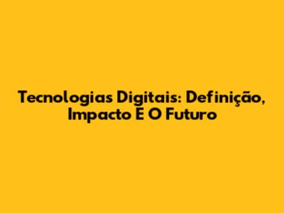Tecnologias Digitais: Definição, Impacto E O Futuro