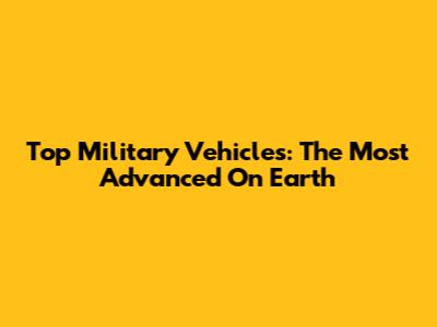 Top Military Vehicles: The Most Advanced On Earth