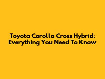 Toyota Corolla Cross Hybrid: Everything You Need To Know