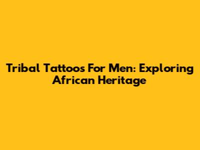 Tribal Tattoos For Men: Exploring African Heritage