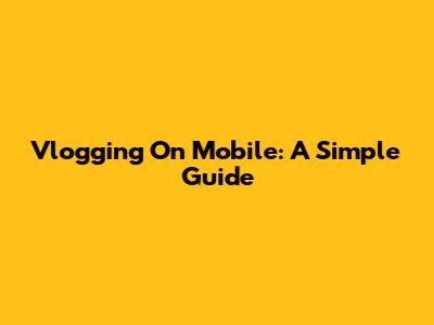 Vlogging On Mobile: A Simple Guide