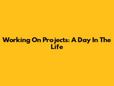 Working On Projects: A Day In The Life
